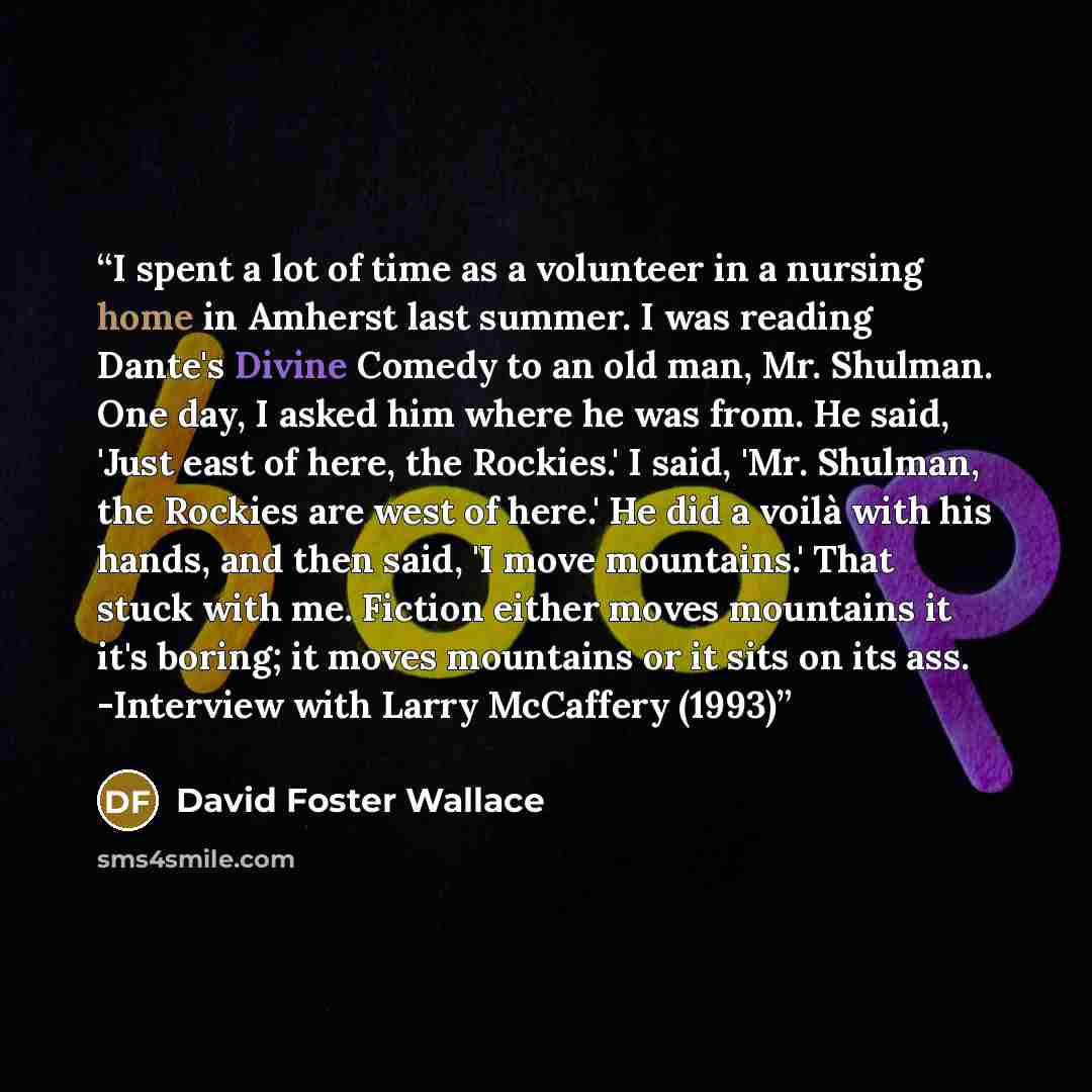 “I spent a lot of time as a volunteer in a nursing home in Amherst last summer. I was reading Dante's Divine Comedy to an old man, Mr. Shulman. One day, I asked him where he was from. He said, 'Just east of here, the Rockies.' I said, 'Mr. Shulman, the Rockies are west of here.' He did a voilà with…” quote by David Foster Wallace
