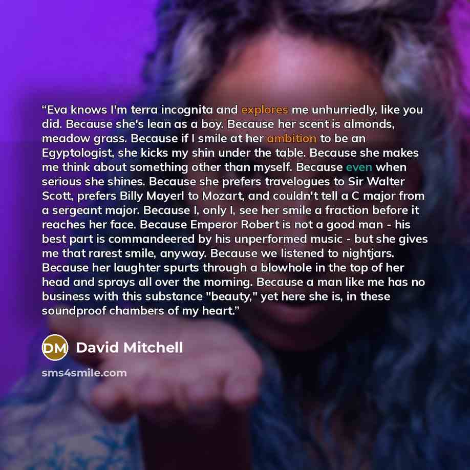 “Eva knows I'm terra incognita and explores me unhurriedly, like you did. Because she's lean as a boy. Because her scent is almonds, meadow grass. Because if I smile at her ambition to be an Egyptologist, she kicks my shin under the table. Because she makes me think about something other than…” quote by David Mitchell