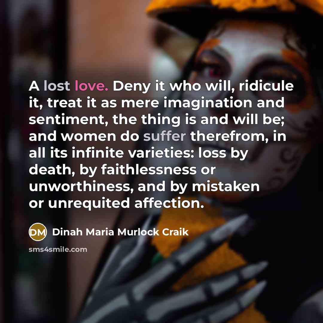 “A lost love. Deny it who will, ridicule it, treat it as mere imagination and sentiment, the thing is and will be; and women do suffer therefrom, in all its infinite varieties: loss by death, by faithlessness or unworthiness, and by mistaken or unrequited affection.” quote by Dinah Maria Murlock Craik