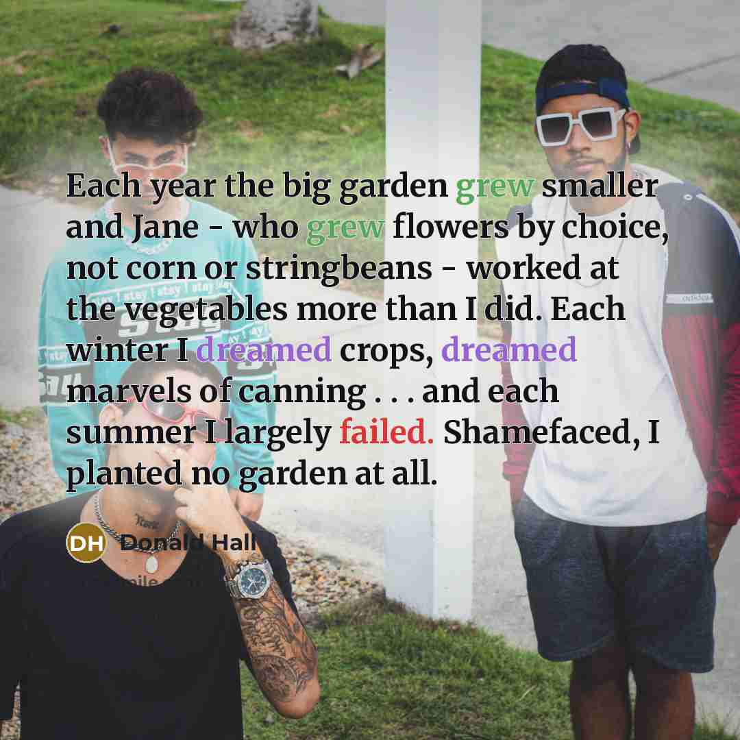 “Each year the big garden grew smaller and Jane - who grew flowers by choice, not corn or stringbeans - worked at the vegetables more than I did. Each winter I dreamed crops, dreamed marvels of canning . . . and each summer I largely failed. Shamefaced, I planted no garden at all.” quote by Donald Hall