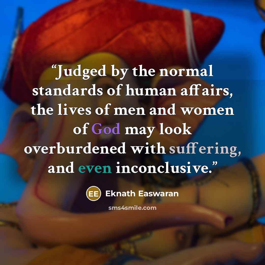 “Judged by the normal standards of human affairs, the lives of men and women of God may look overburdened with suffering, and even inconclusive.” quote by Eknath Easwaran