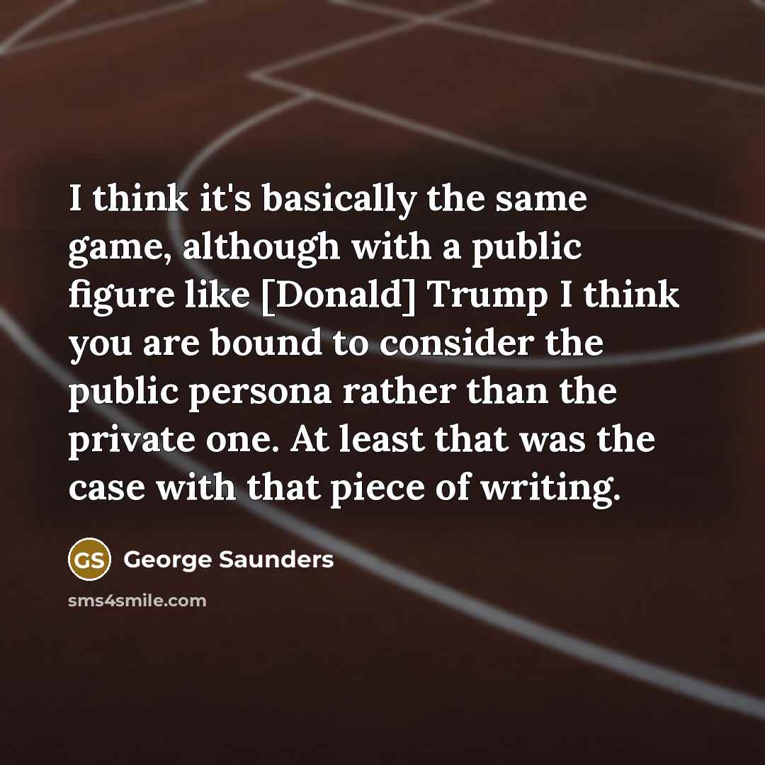“I think it's basically the same game, although with a public figure like [Donald] Trump I think you are bound to consider the public persona rather than the private one. At least that was the case with that piece of writing.” quote by George Saunders