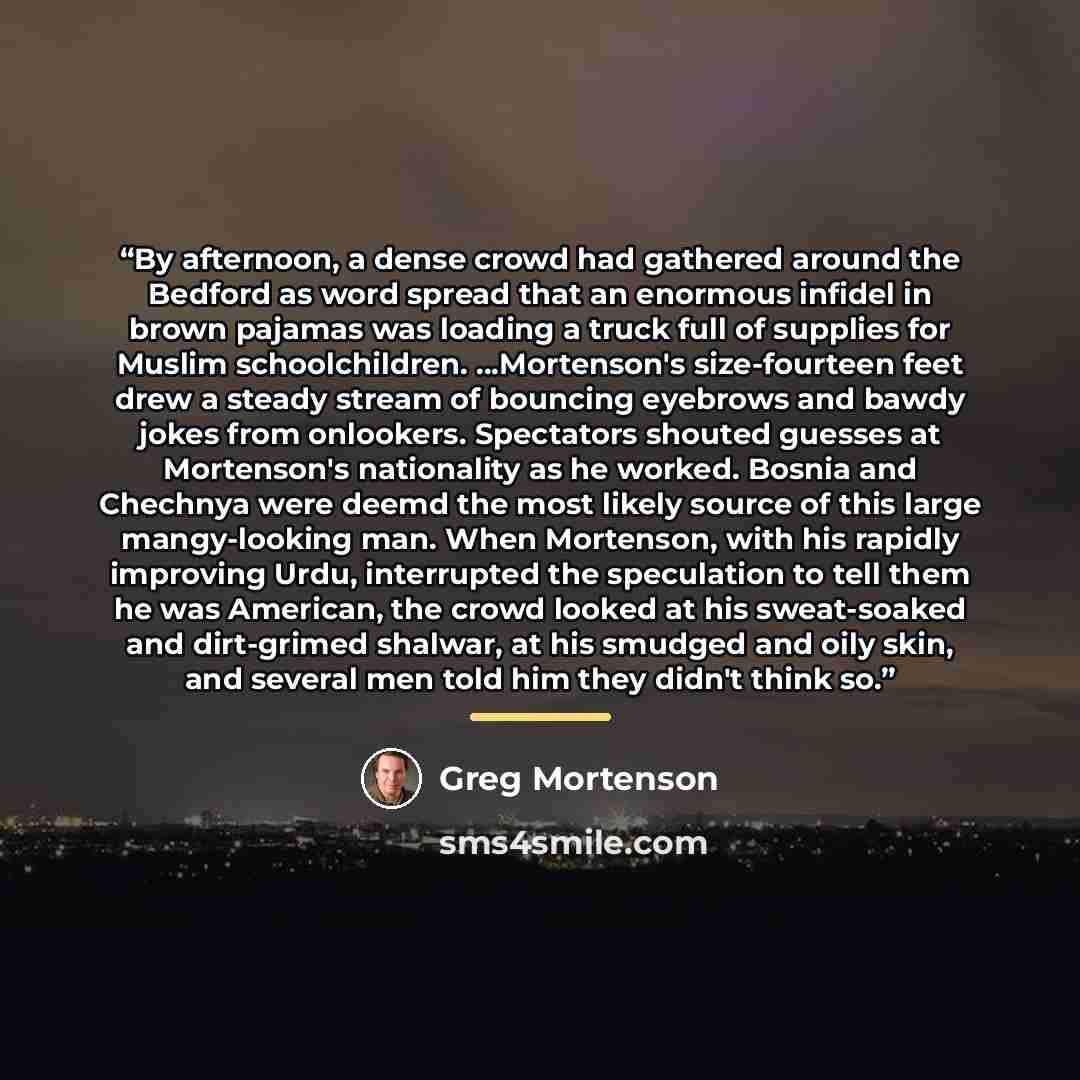“By afternoon, a dense crowd had gathered around the Bedford as word spread that an enormous infidel in brown pajamas was loading a truck full of supplies for Muslim schoolchildren. ...Mortenson's size-fourteen feet drew a steady stream of bouncing eyebrows and bawdy jokes from onlookers…” quote by Greg Mortenson