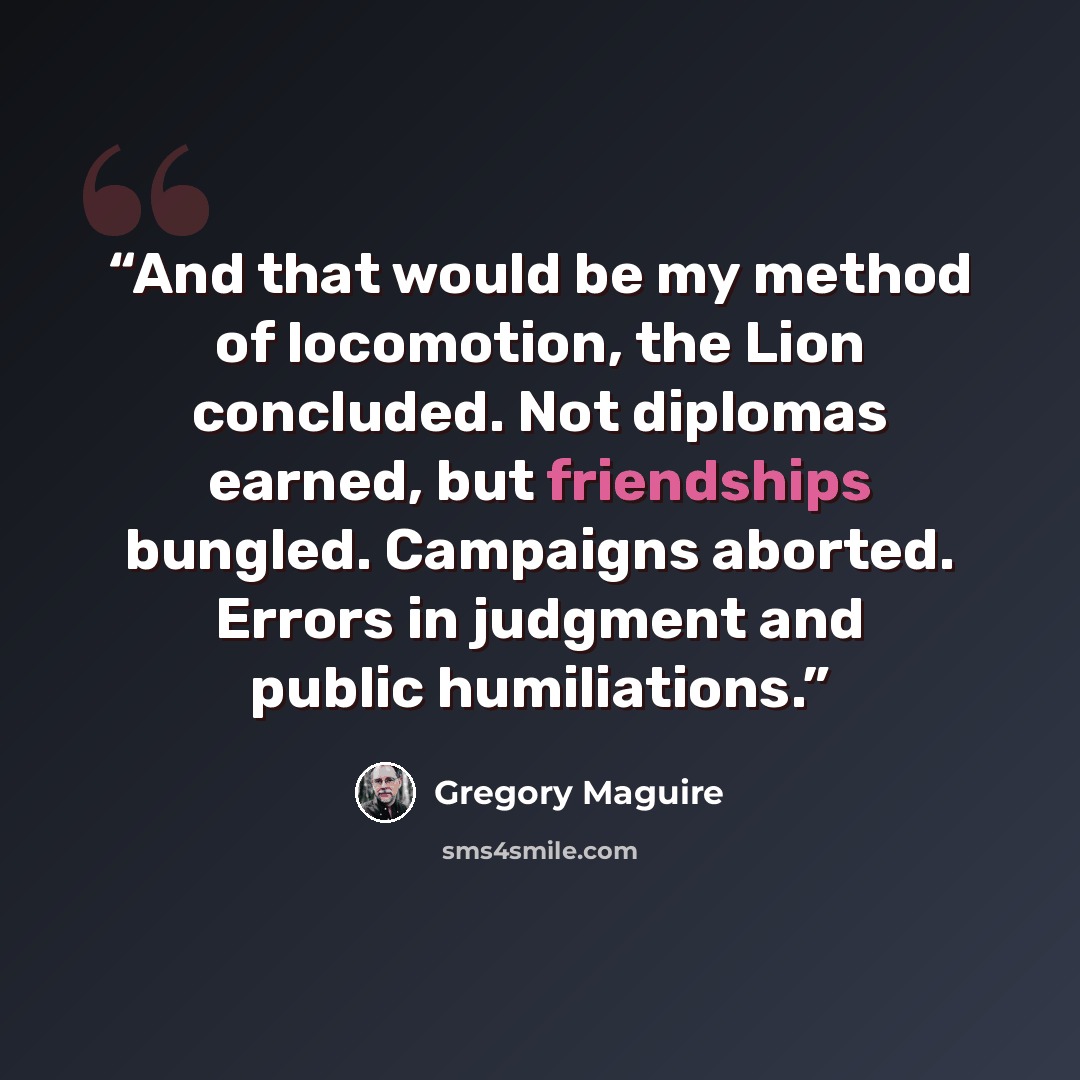 “And that would be my method of locomotion, the Lion concluded. Not diplomas earned, but friendships bungled. Campaigns aborted. Errors in judgment and public humiliations.” quote by Gregory Maguire