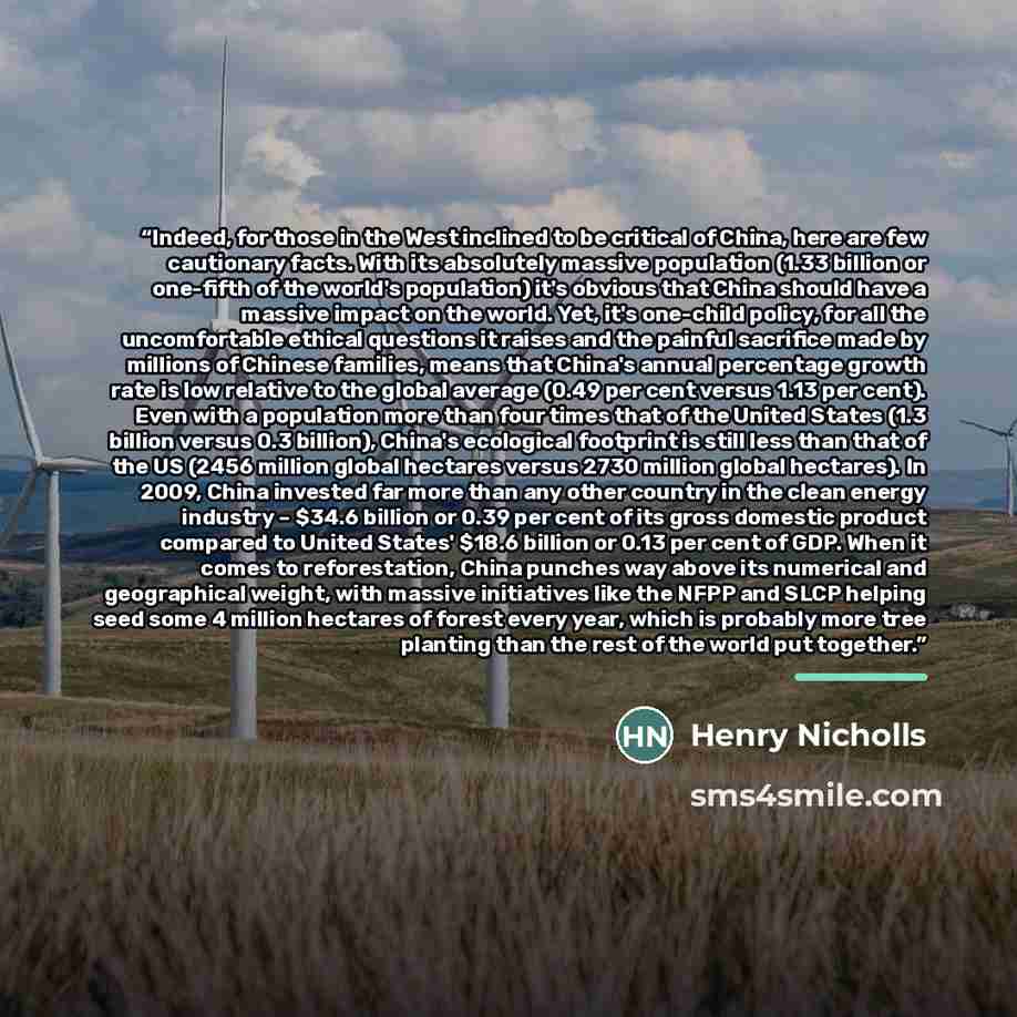 “Indeed, for those in the West inclined to be critical of China, here are few cautionary facts. With its absolutely massive population (1.33 billion or one-fifth of the world's population) it's obvious that China should have a massive impact on the world. Yet, it's one-child policy, for all the…” quote by Henry Nicholls