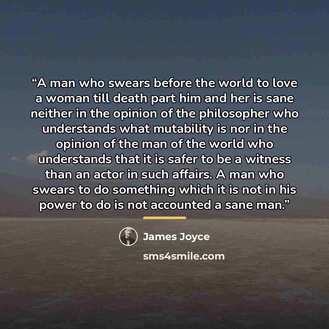 “A man who swears before the world to love a woman till death part him and her is sane neither in the opinion of the philosopher who understands what mutability is nor in the opinion of the man of the world who understands that it is safer to be a witness than an actor in such affairs. A man who…” quote by James Joyce