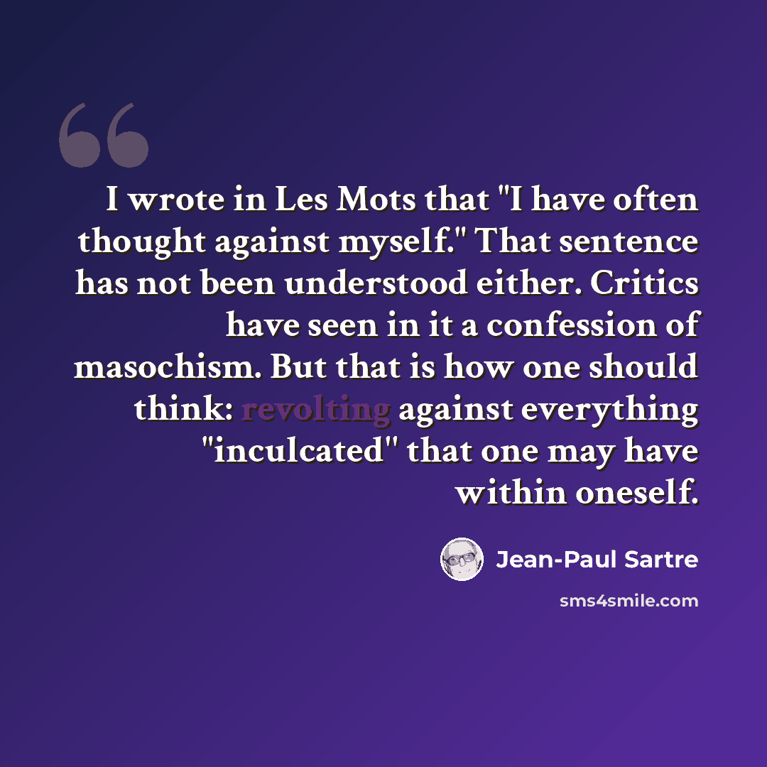 “I wrote in Les Mots that "I have often thought against myself." That sentence has not been understood either. Critics have seen in it a confession of masochism. But that is how one should think: revolting against everything "inculcated'' that one may have within oneself.” quote by Jean-Paul Sartre