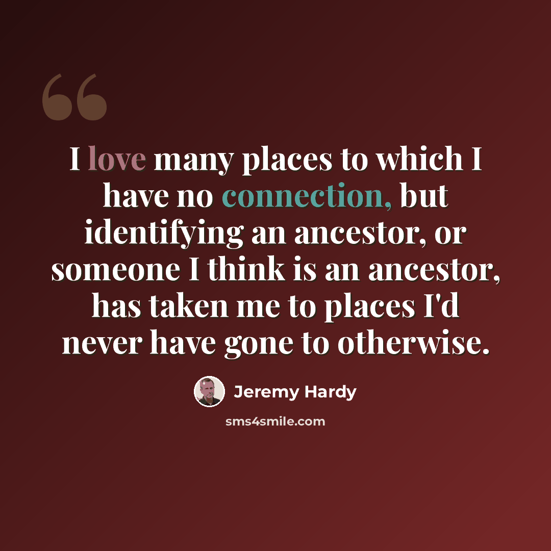 “I love many places to which I have no connection, but identifying an ancestor, or someone I think is an ancestor, has taken me to places I'd never have gone to otherwise.” quote by Jeremy Hardy