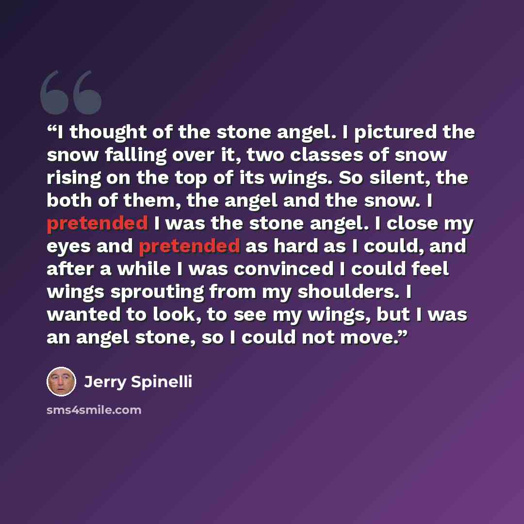 “I thought of the stone angel. I pictured the snow falling over it, two classes of snow rising on the top of its wings. So silent, the both of them, the angel and the snow. I pretended I was the stone angel. I close my eyes and pretended as hard as I could, and after a while I was convinced I could…” quote by Jerry Spinelli