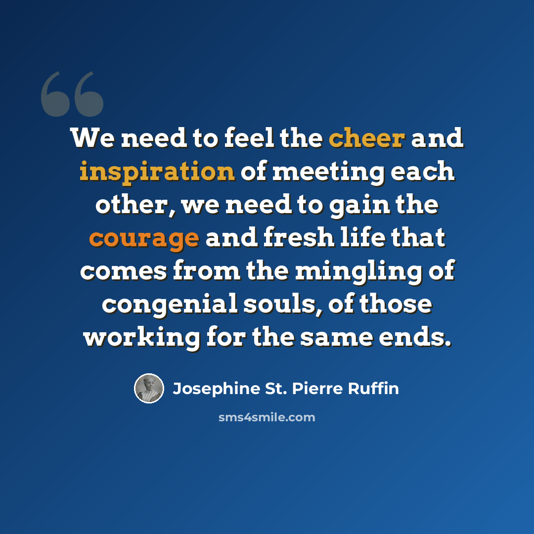 “We need to feel the cheer and inspiration of meeting each other, we need to gain the courage and fresh life that comes from the mingling of congenial souls, of those working for the same ends.” quote by Josephine St. Pierre Ruffin