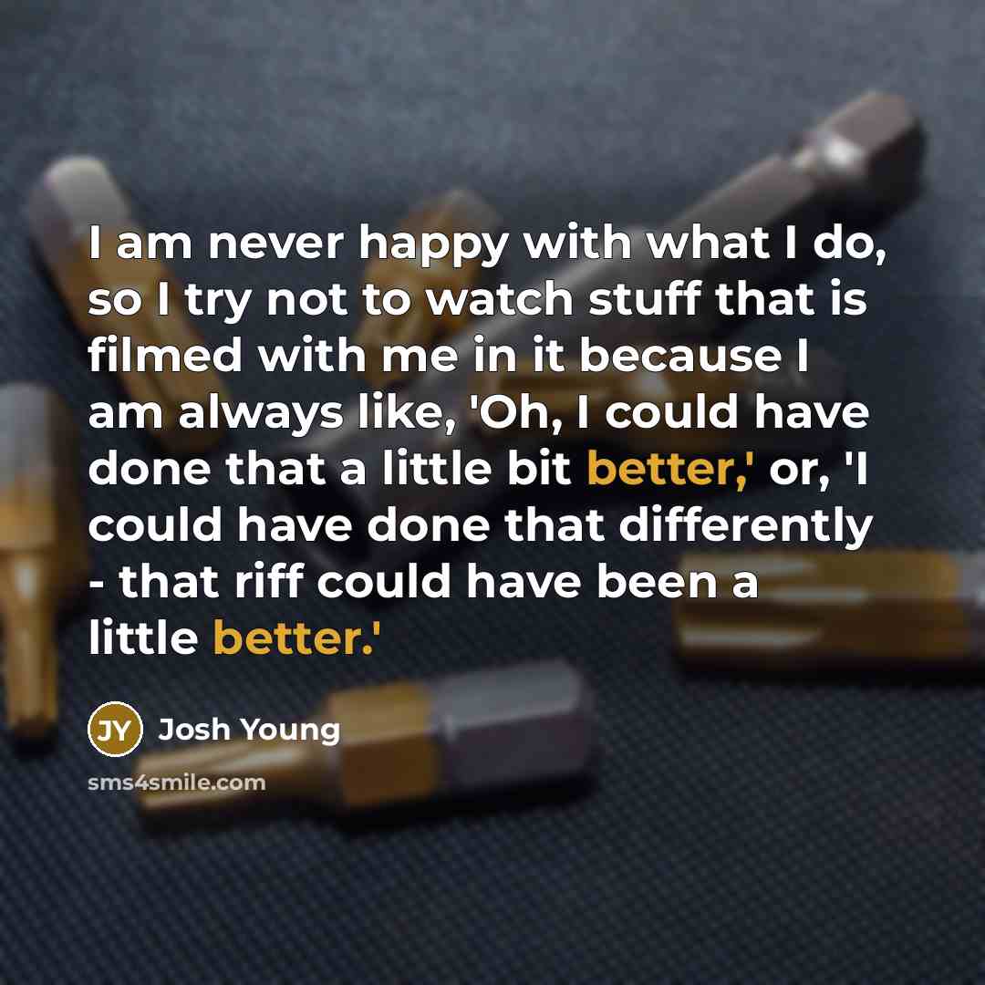 “I am never happy with what I do, so I try not to watch stuff that is filmed with me in it because I am always like, 'Oh, I could have done that a little bit better,' or, 'I could have done that differently - that riff could have been a little better.'” quote by Josh Young