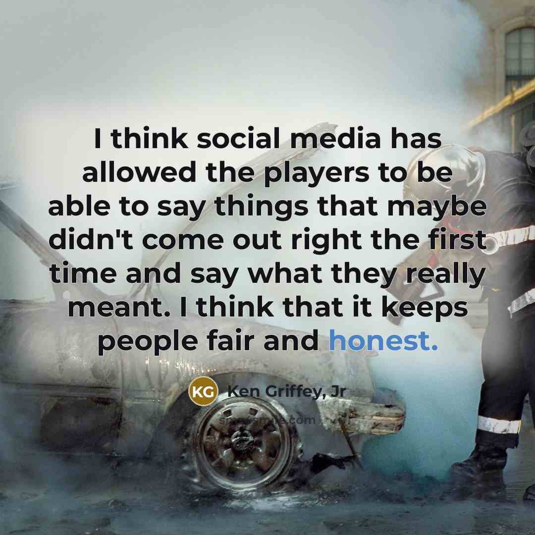“I think social media has allowed the players to be able to say things that maybe didn't come out right the first time and say what they really meant. I think that it keeps people fair and honest.” quote by Ken Griffey, Jr