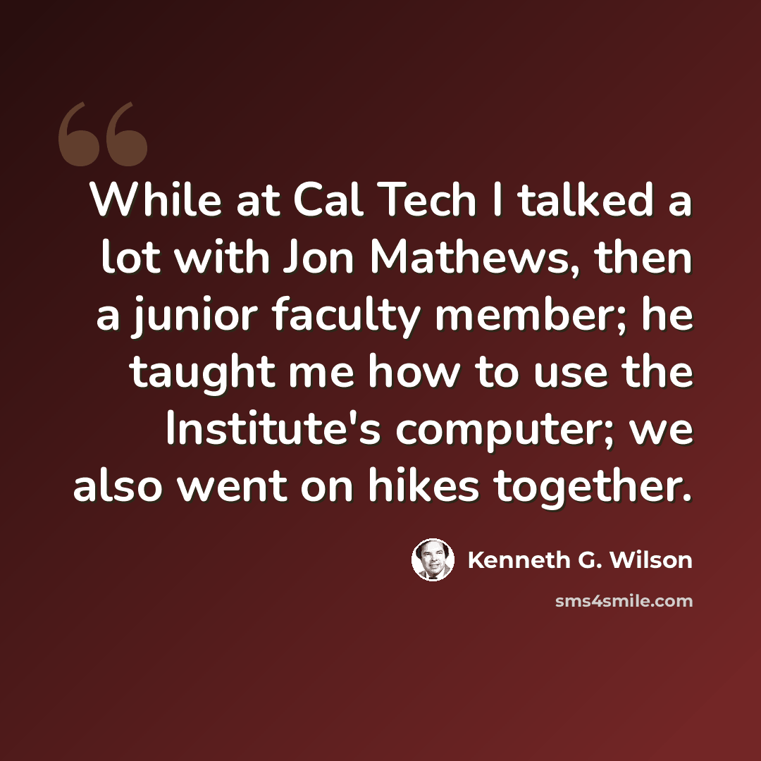 “While at Cal Tech I talked a lot with Jon Mathews, then a junior faculty member; he taught me how to use the Institute's computer; we also went on hikes together.” quote by Kenneth G. Wilson