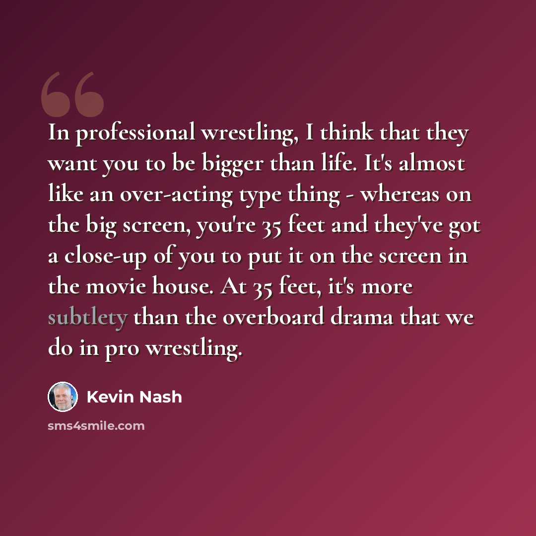 “In professional wrestling, I think that they want you to be bigger than life. It's almost like an over-acting type thing - whereas on the big screen, you're 35 feet and they've got a close-up of you to put it on the screen in the movie house. At 35 feet, it's more subtlety than the overboard drama…” quote by Kevin Nash