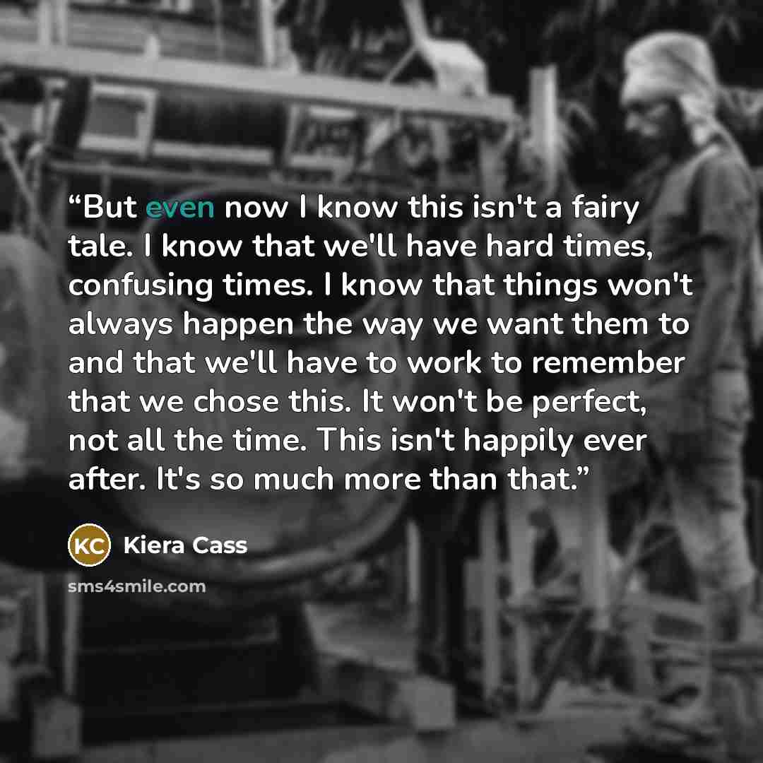 “But even now I know this isn't a fairy tale. I know that we'll have hard times, confusing times. I know that things won't always happen the way we want them to and that we'll have to work to remember that we chose this. It won't be perfect, not all the time. This isn't happily ever after. It's so…” quote by Kiera Cass