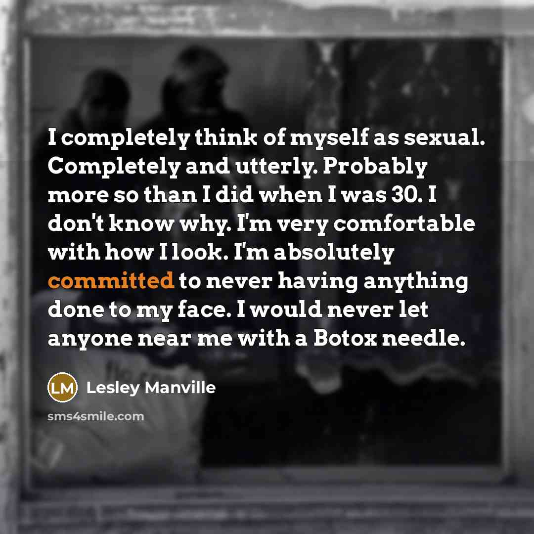 “I completely think of myself as sexual. Completely and utterly. Probably more so than I did when I was 30. I don't know why. I'm very comfortable with how I look. I'm absolutely committed to never having anything done to my face. I would never let anyone near me with a Botox needle.” quote by Lesley Manville
