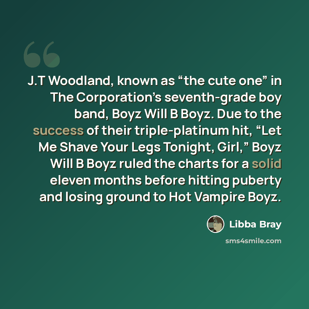 “J.T Woodland, known as “the cute one” in The Corporation’s seventh-grade boy band, Boyz Will B Boyz. Due to the success of their triple-platinum hit, “Let Me Shave Your Legs Tonight, Girl,” Boyz Will B Boyz ruled the charts for a solid eleven months before hitting puberty and losing ground to Hot…” quote by Libba Bray