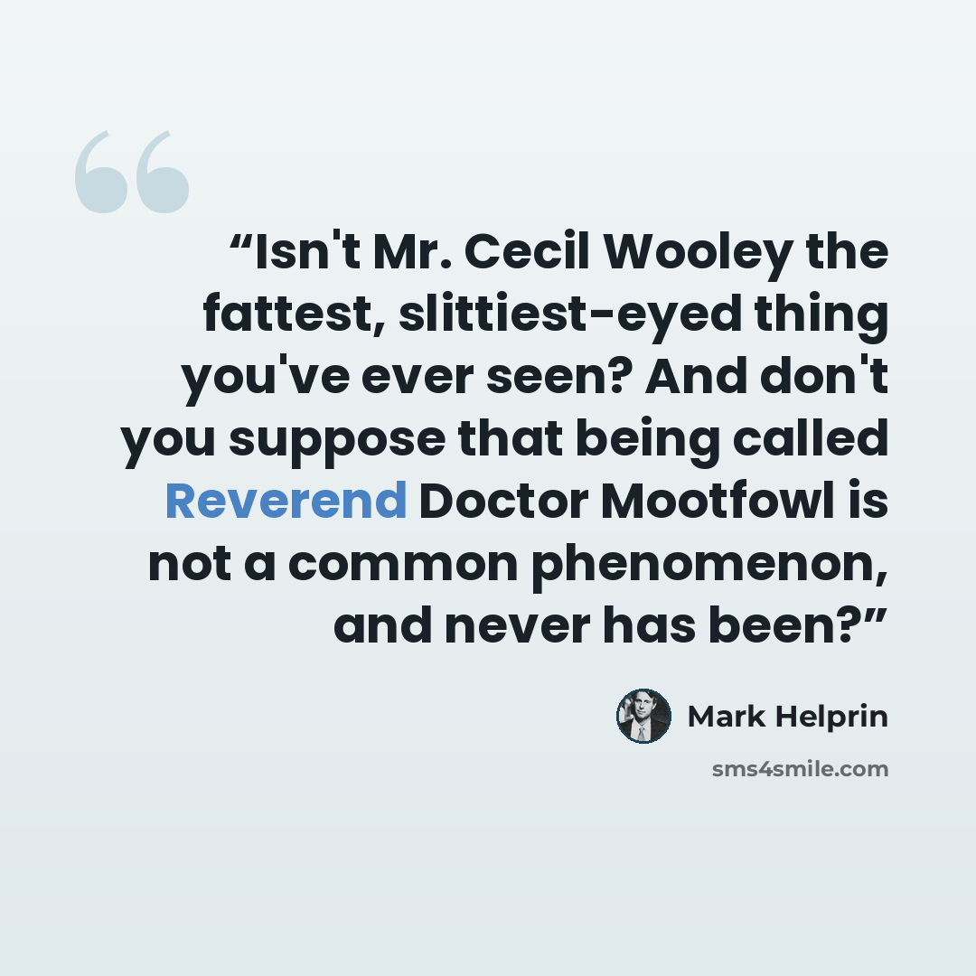 “Isn't Mr. Cecil Wooley the fattest, slittiest-eyed thing you've ever seen? And don't you suppose that being called Reverend Doctor Mootfowl is not a common phenomenon, and never has been?” quote by Mark Helprin