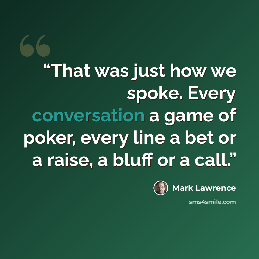 “That was just how we spoke. Every conversation a game of poker, every line a bet or a raise, a bluff or a call.” quote by Mark Lawrence