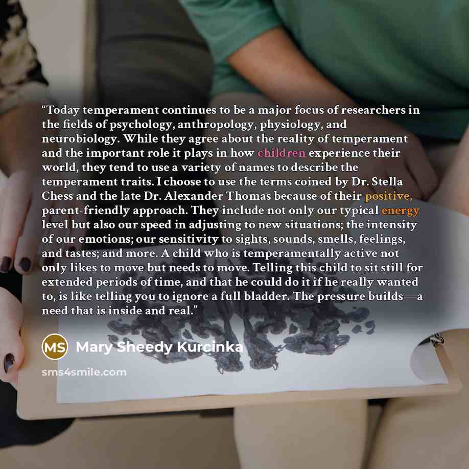 “Today temperament continues to be a major focus of researchers in the fields of psychology, anthropology, physiology, and neurobiology. While they agree about the reality of temperament and the important role it plays in how children experience their world, they tend to use a variety of names to…” quote by Mary Sheedy Kurcinka