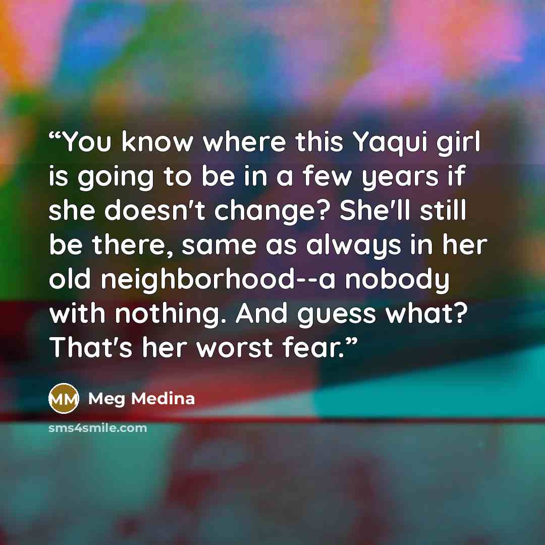“You know where this Yaqui girl is going to be in a few years if she doesn't change? She'll still be there, same as always in her old neighborhood--a nobody with nothing. And guess what? That's her worst fear.” quote by Meg Medina