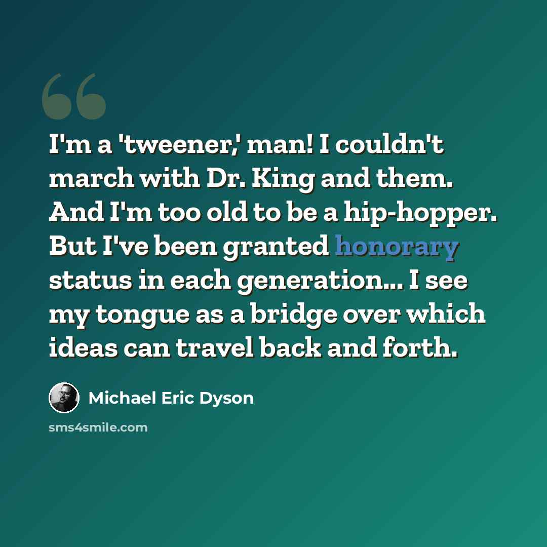 “I'm a 'tweener,' man! I couldn't march with Dr. King and them. And I'm too old to be a hip-hopper. But I've been granted honorary status in each generation... I see my tongue as a bridge over which ideas can travel back and forth.” quote by Michael Eric Dyson