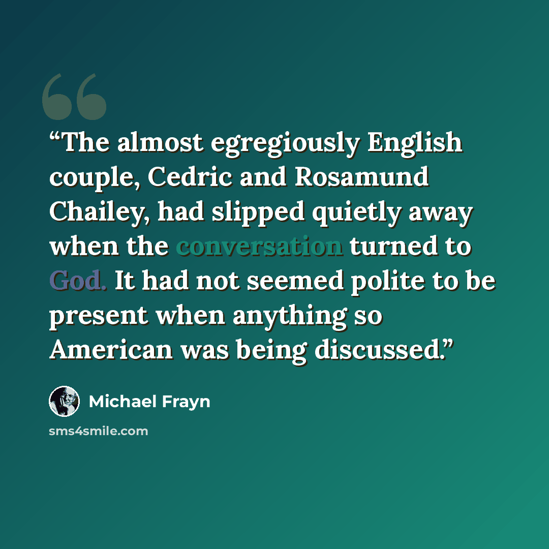 “The almost egregiously English couple, Cedric and Rosamund Chailey, had slipped quietly away when the conversation turned to God. It had not seemed polite to be present when anything so American was being discussed.” quote by Michael Frayn
