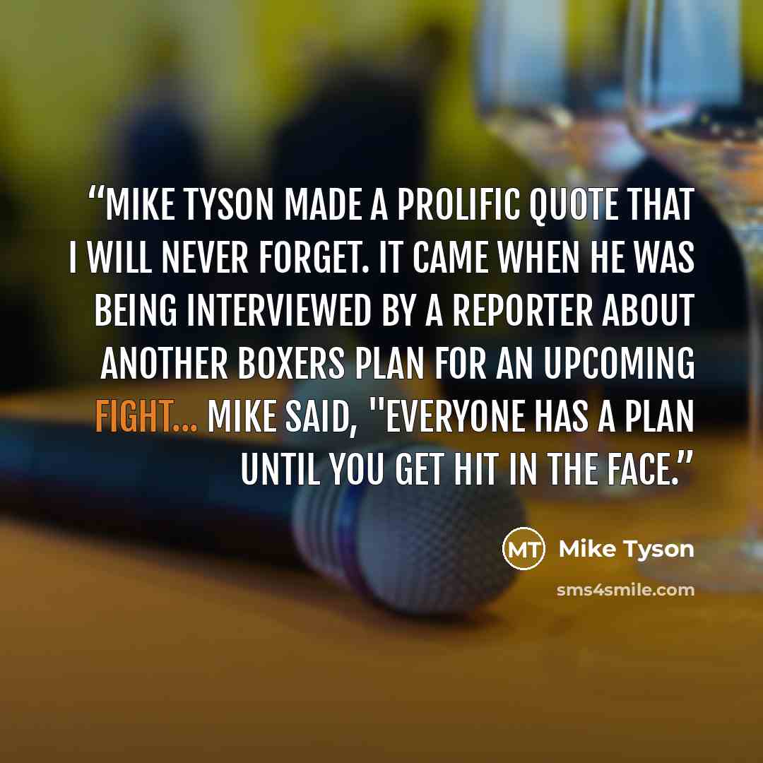 “Mike tyson made a prolific quote that I will never forget. It came when he was being interviewed by a reporter about another boxers plan for an upcoming fight... Mike said, "Everyone has a plan until you get hit in the face.” quote by Mike Tyson