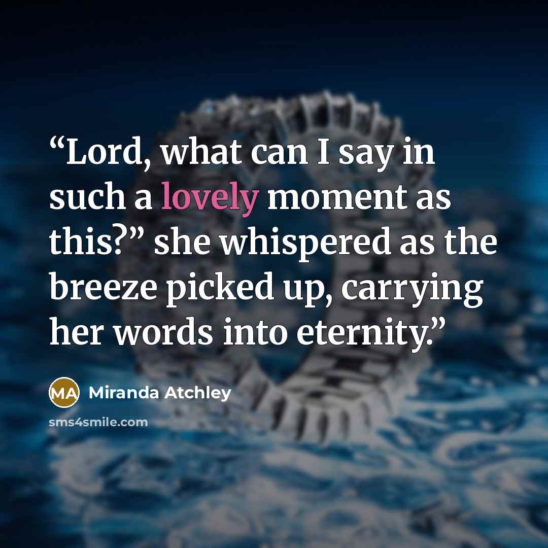 “Lord, what can I say in such a lovely moment as this?” she whispered as the breeze picked up, carrying her words into eternity.” quote by Miranda Atchley