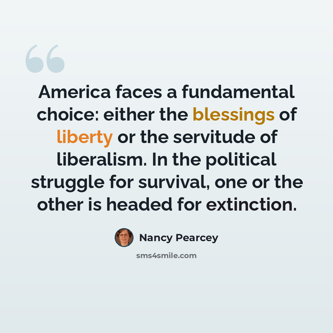 “America faces a fundamental choice: either the blessings of liberty or the servitude of liberalism. In the political struggle for survival, one or the other is headed for extinction.” quote by Nancy Pearcey