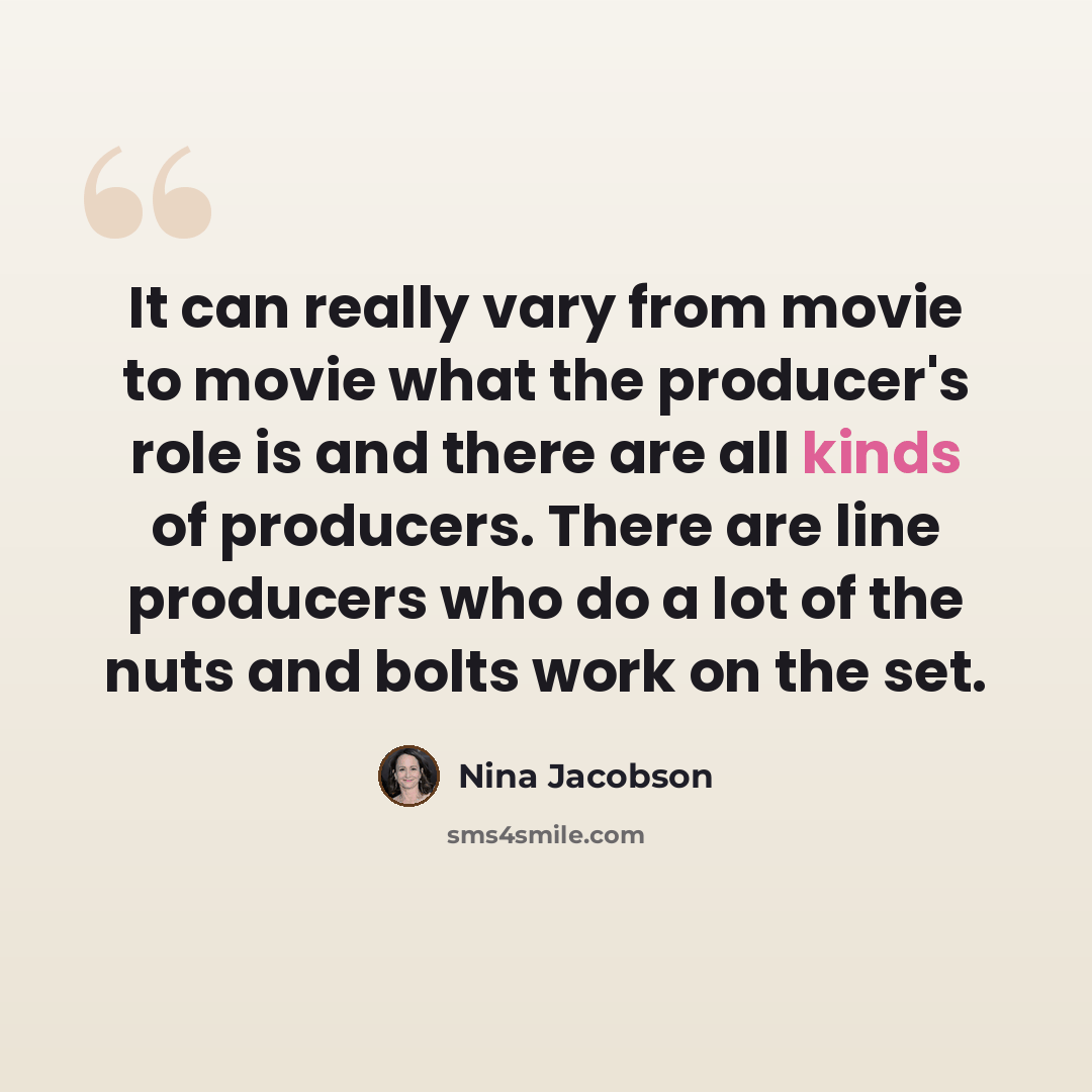 “It can really vary from movie to movie what the producer's role is and there are all kinds of producers. There are line producers who do a lot of the nuts and bolts work on the set.” quote by Nina Jacobson