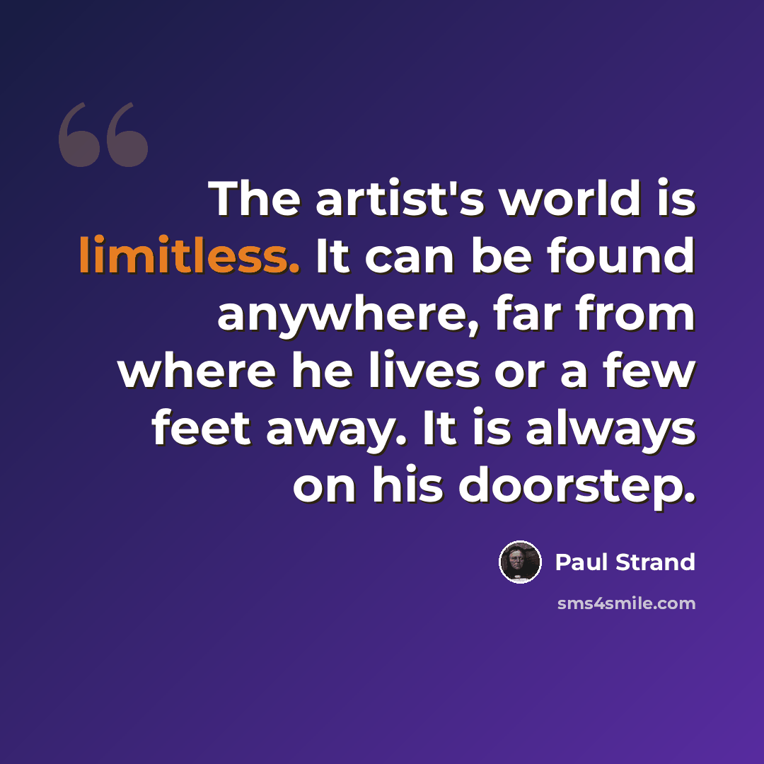“The artist's world is limitless. It can be found anywhere, far from where he lives or a few feet away. It is always on his doorstep.” quote by Paul Strand