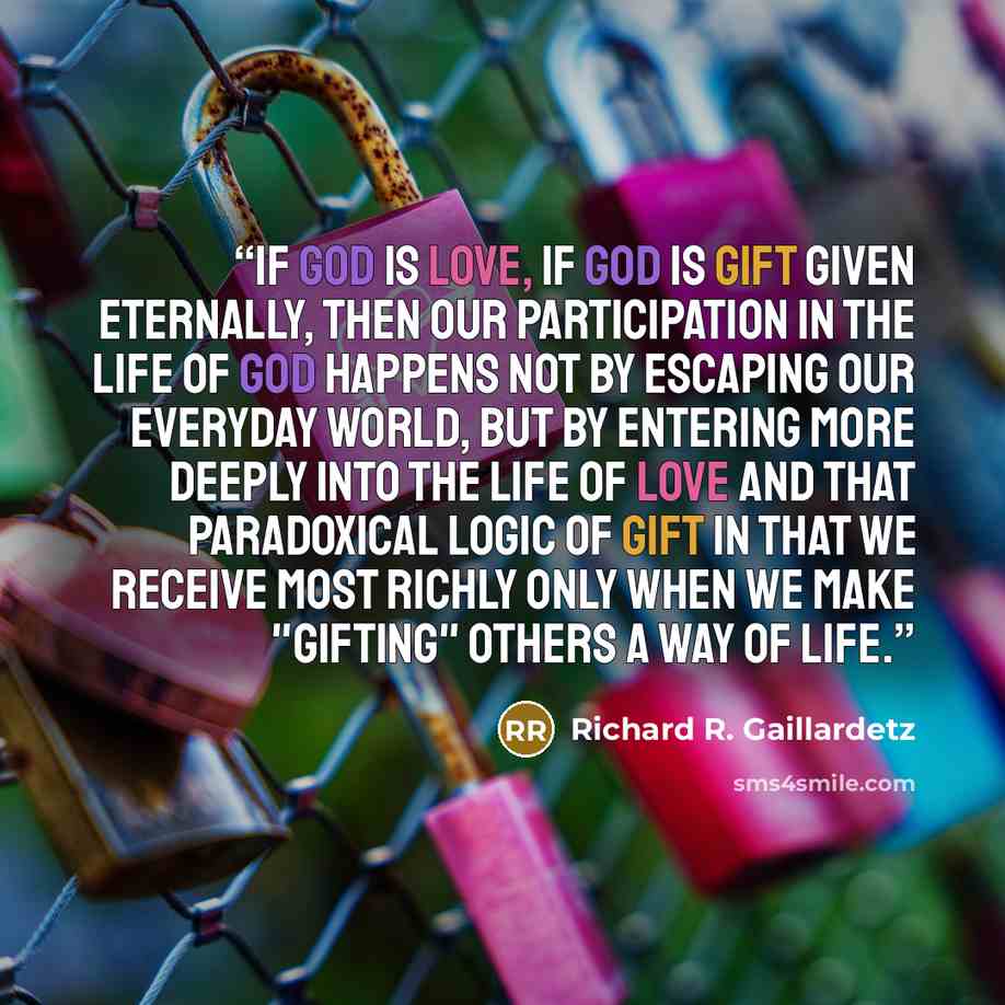 “If God is love, if God is gift given eternally, then our participation in the life of God happens not by escaping our everyday world, but by entering more deeply into the life of love and that paradoxical logic of gift in that we receive most richly only when we make "gifting" others a way of life.” quote by Richard R. Gaillardetz