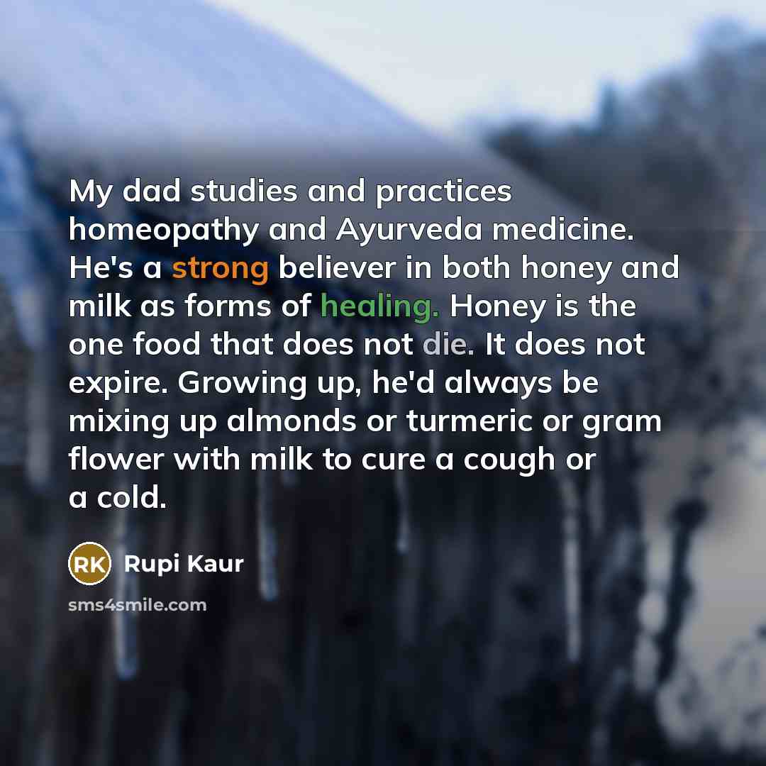 “My dad studies and practices homeopathy and Ayurveda medicine. He's a strong believer in both honey and milk as forms of healing. Honey is the one food that does not die. It does not expire. Growing up, he'd always be mixing up almonds or turmeric or gram flower with milk to cure a cough or a cold.” quote by Rupi Kaur