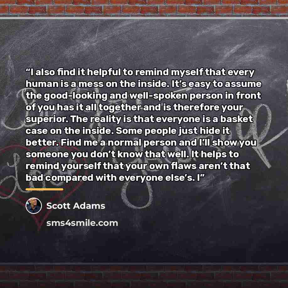 “I also find it helpful to remind myself that every human is a mess on the inside. It’s easy to assume the good-looking and well-spoken person in front of you has it all together and is therefore your superior. The reality is that everyone is a basket case on the inside. Some people just hide it…” quote by Scott Adams
