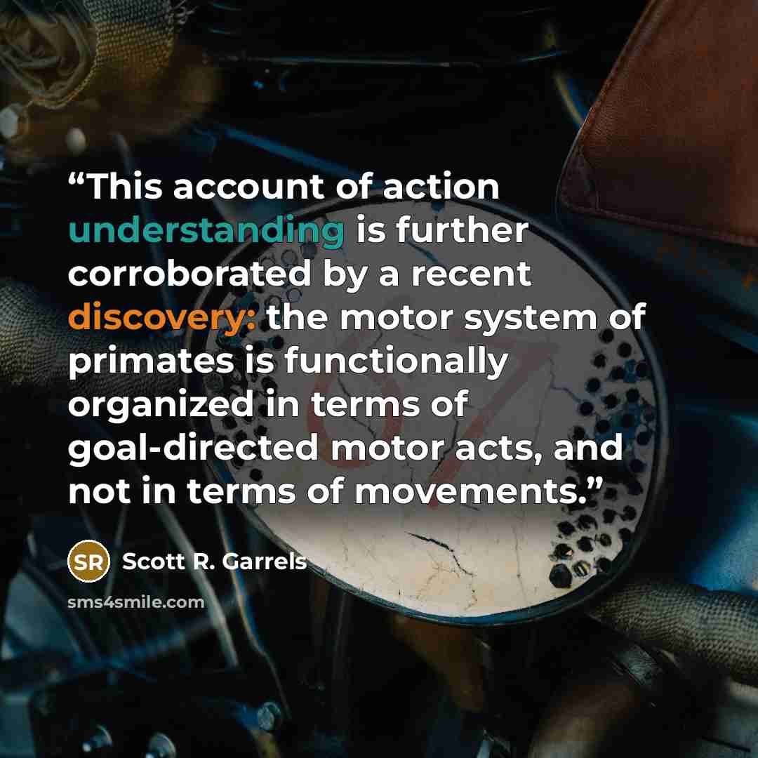 “This account of action understanding is further corroborated by a recent discovery: the motor system of primates is functionally organized in terms of goal-directed motor acts, and not in terms of movements.” quote by Scott R. Garrels