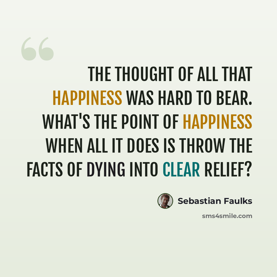 “The thought of all that happiness was hard to bear. What's the point of happiness when all it does is throw the facts of dying into clear relief?” quote by Sebastian Faulks