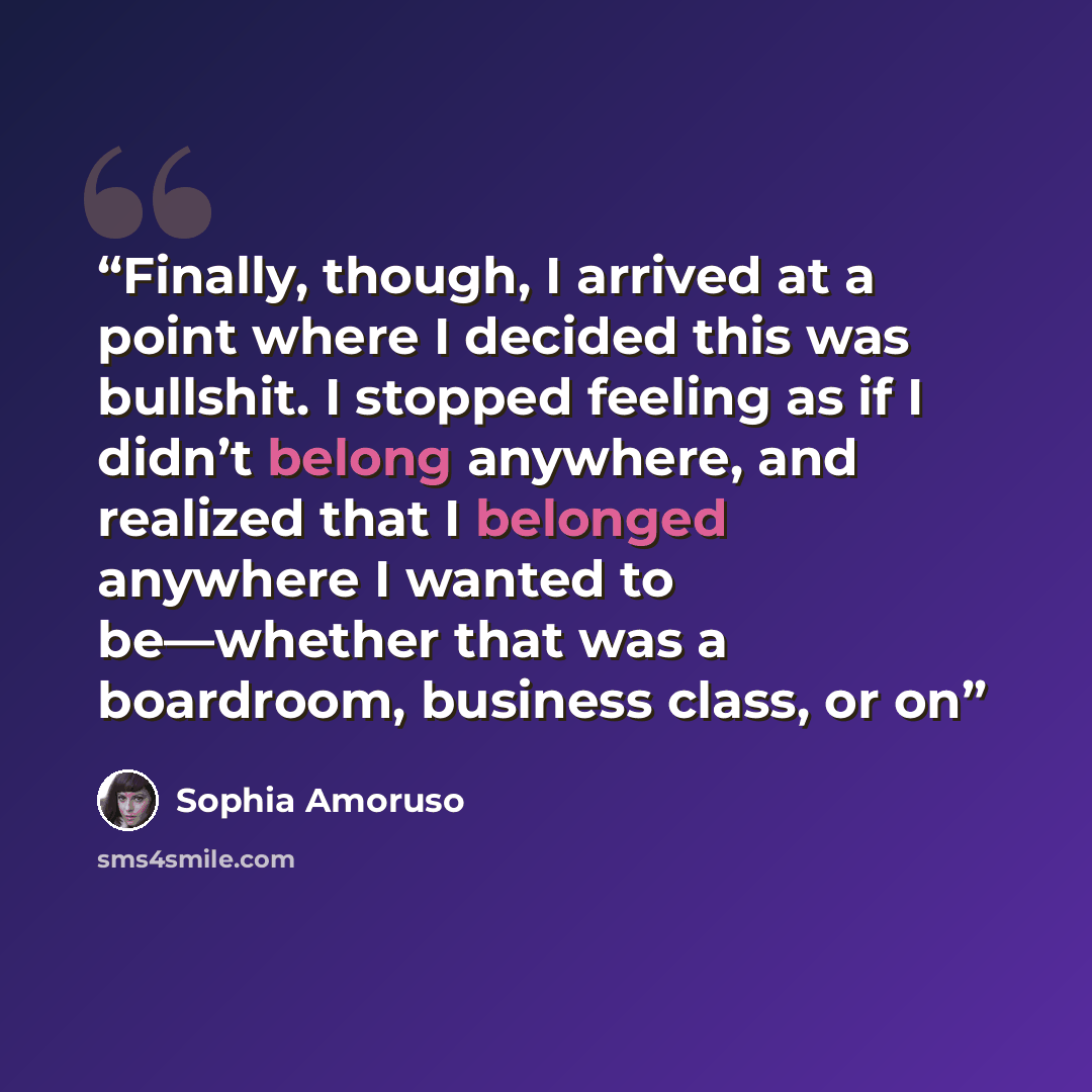“Finally, though, I arrived at a point where I decided this was bullshit. I stopped feeling as if I didn’t belong anywhere, and realized that I belonged anywhere I wanted to be—whether that was a boardroom, business class, or on” quote by Sophia Amoruso