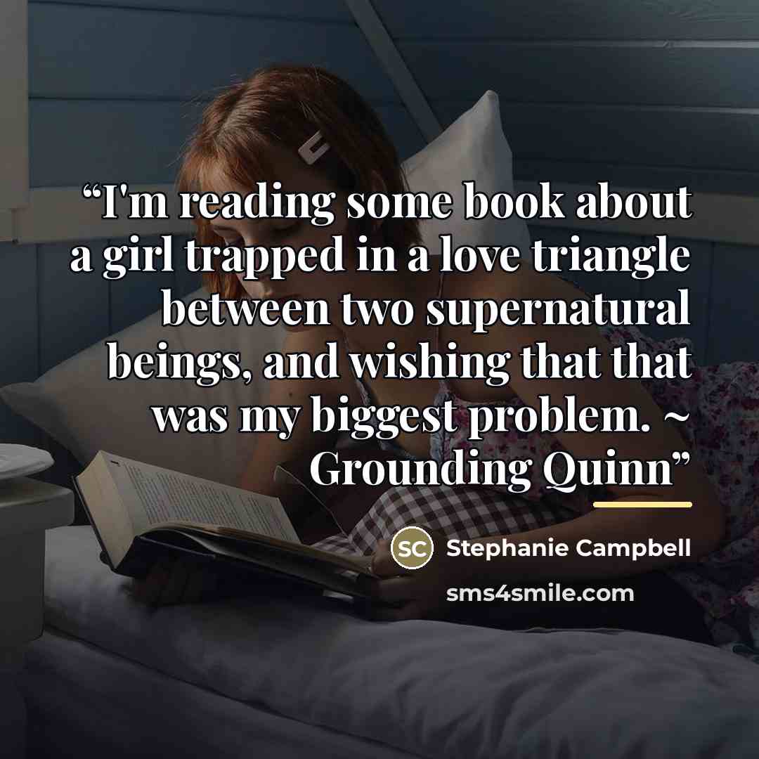 “I'm reading some book about a girl trapped in a love triangle between two supernatural beings, and wishing that that was my biggest problem. ~ Grounding Quinn” quote by Stephanie Campbell