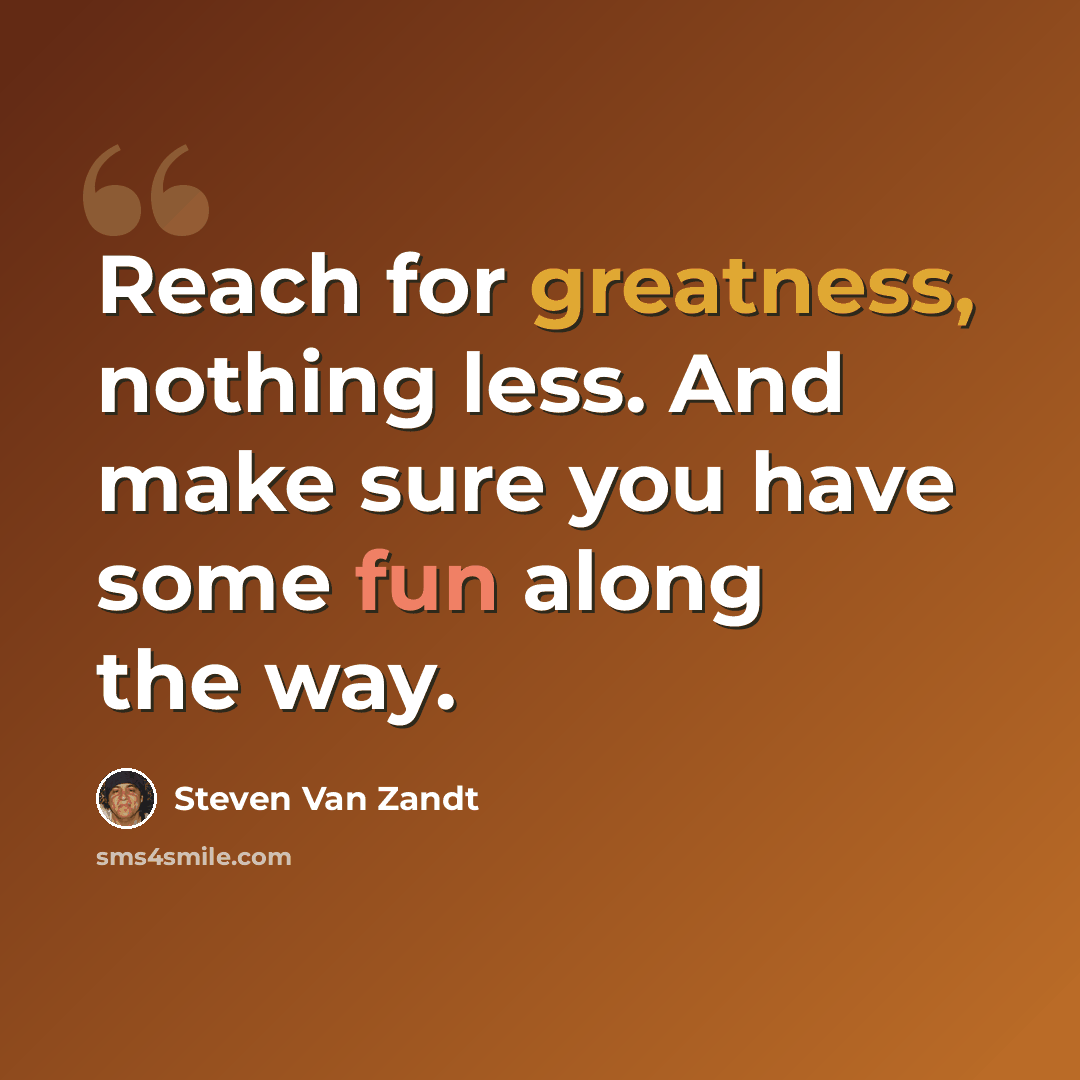 “Reach for greatness, nothing less. And make sure you have some fun along the way.” quote by Steven Van Zandt