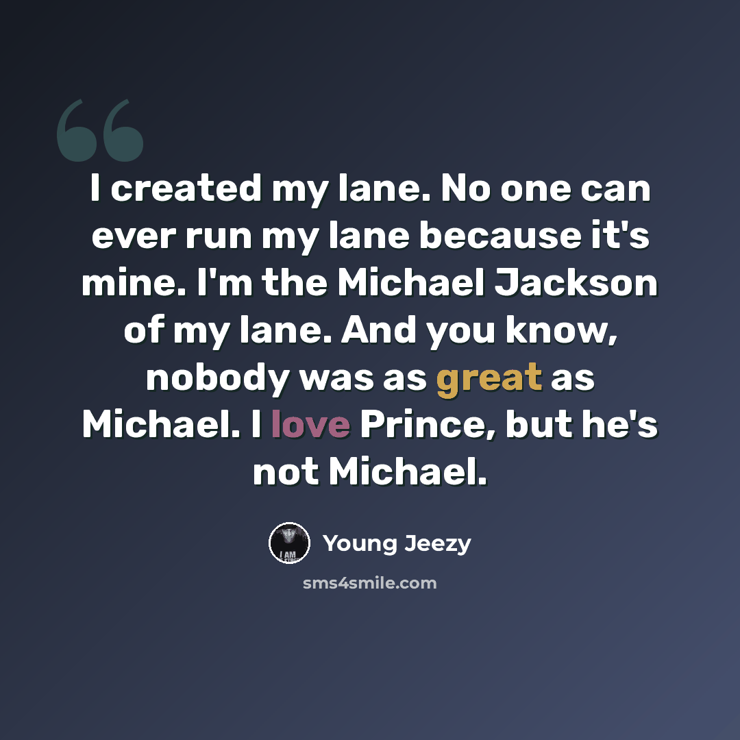 “I created my lane. No one can ever run my lane because it's mine. I'm the Michael Jackson of my lane. And you know, nobody was as great as Michael. I love Prince, but he's not Michael.” quote by Young Jeezy