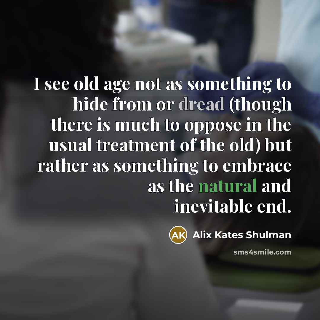 “I see old age not as something to hide from or dread (though there is much to oppose in the usual treatment of the old) but rather as something to embrace as the natural and inevitable end.” quote by Alix Kates Shulman