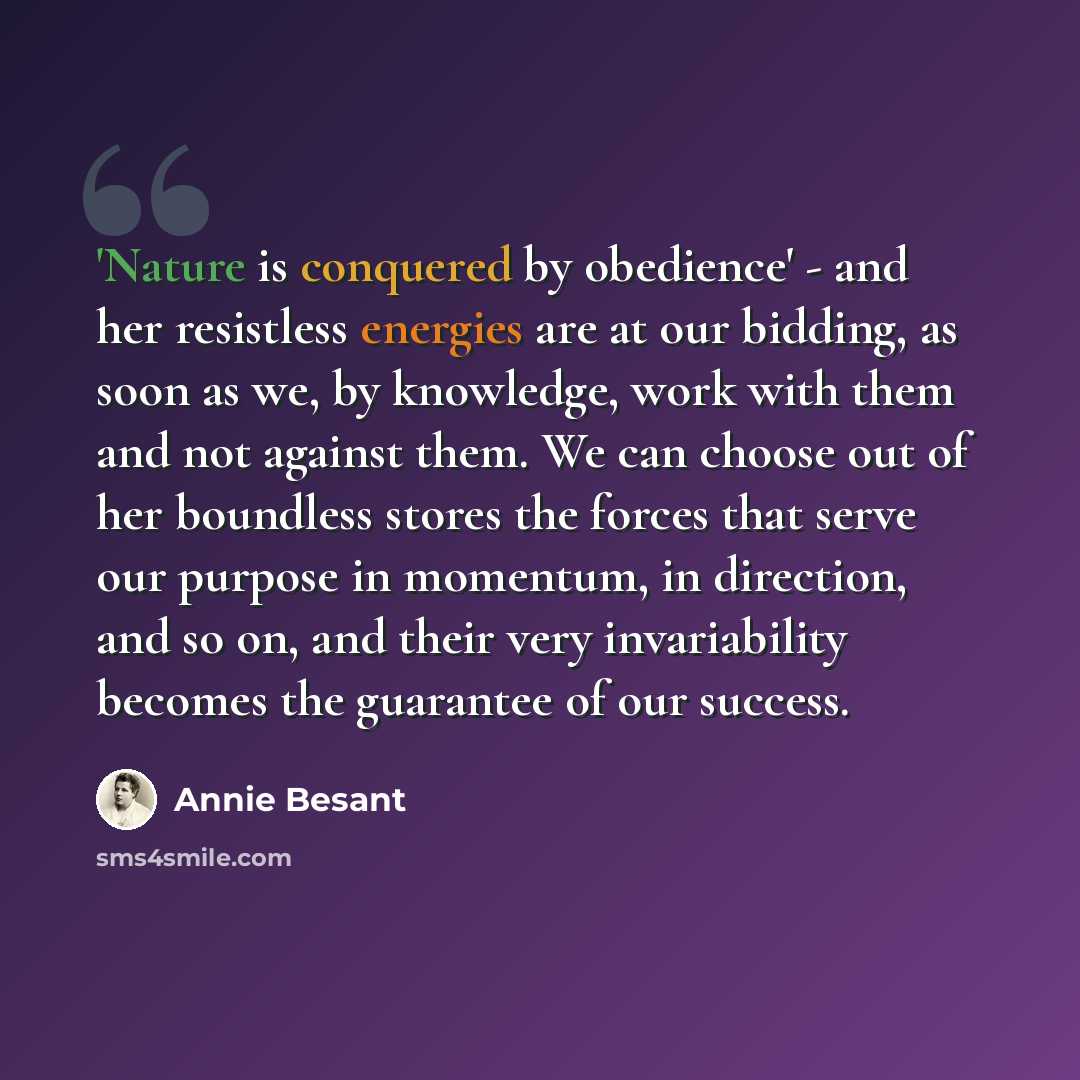 “'Nature is conquered by obedience' - and her resistless energies are at our bidding, as soon as we, by knowledge, work with them and not against them. We can choose out of her boundless stores the forces that serve our purpose in momentum, in direction, and so on, and their very invariability…” quote by Annie Besant