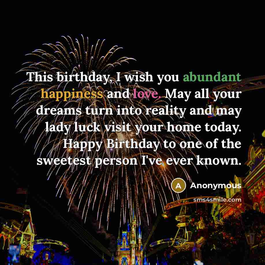 “This birthday, I wish you abundant happiness and love. May all your dreams turn into reality and may lady luck visit your home today. Happy Birthday to one of the sweetest person I've ever known.” quote by Anonymous