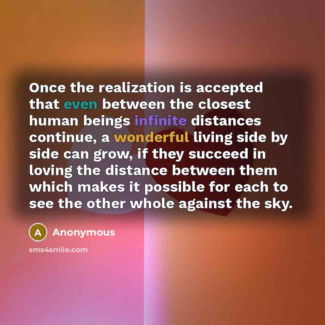 “Once the realization is accepted that even between the closest human beings infinite distances continue, a wonderful living side by side can grow, if they succeed in loving the distance between them which makes it possible for each to see the other whole against the sky.” quote by Anonymous