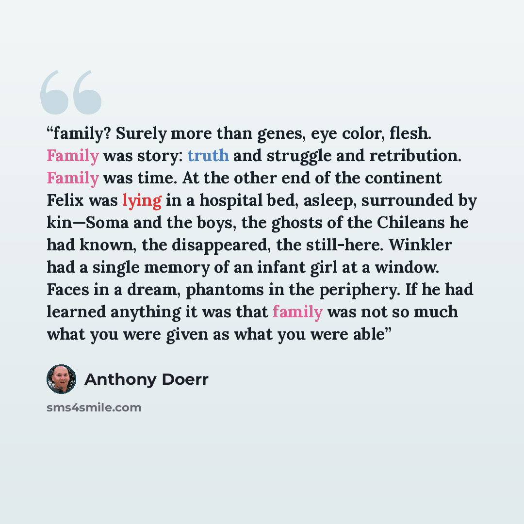 “family? Surely more than genes, eye color, flesh. Family was story: truth and struggle and retribution. Family was time. At the other end of the continent Felix was lying in a hospital bed, asleep, surrounded by kin—Soma and the boys, the ghosts of the Chileans he had known, the disappeared, the…” quote by Anthony Doerr