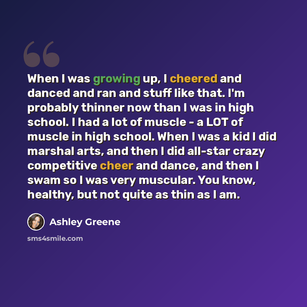 “When I was growing up, I cheered and danced and ran and stuff like that. I'm probably thinner now than I was in high school. I had a lot of muscle - a LOT of muscle in high school. When I was a kid I did marshal arts, and then I did all-star crazy competitive cheer and dance, and then I swam so I…” quote by Ashley Greene