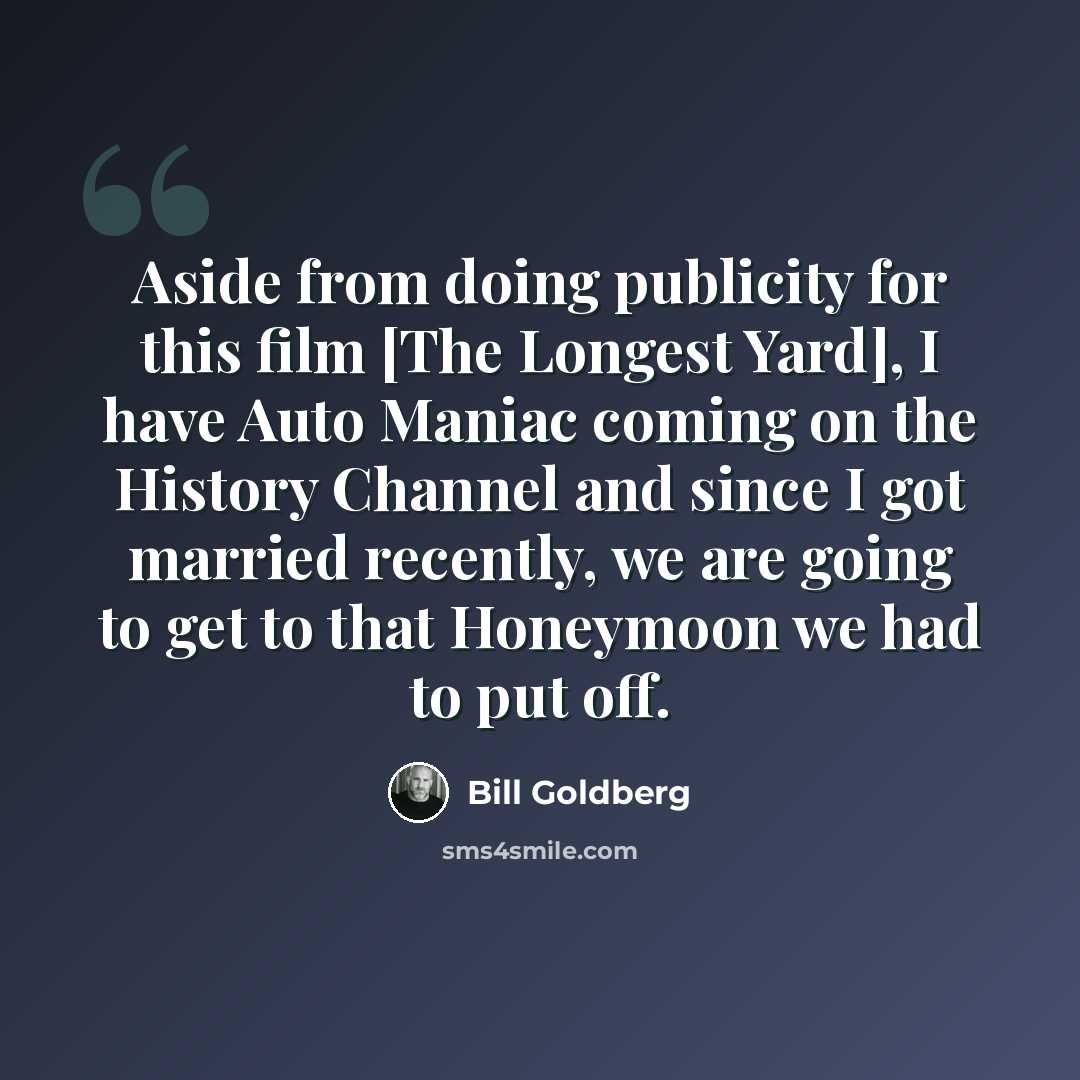 “Aside from doing publicity for this film [The Longest Yard], I have Auto Maniac coming on the History Channel and since I got married recently, we are going to get to that Honeymoon we had to put off.” quote by Bill Goldberg