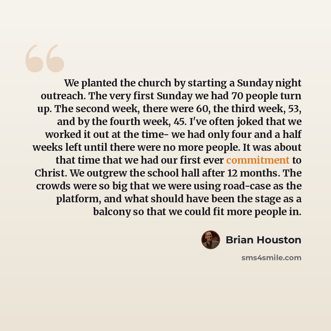 “We planted the church by starting a Sunday night outreach. The very first Sunday we had 70 people turn up. The second week, there were 60, the third week, 53, and by the fourth week, 45. I've often joked that we worked it out at the time- we had only four and a half weeks left until there were no…” quote by Brian Houston