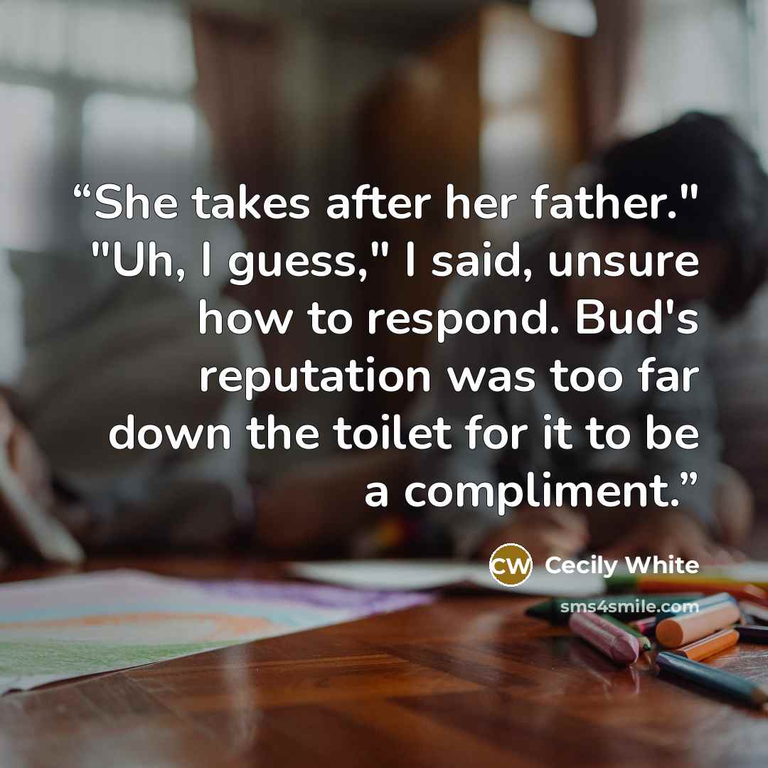 “She takes after her father." "Uh, I guess," I said, unsure how to respond. Bud's reputation was too far down the toilet for it to be a compliment.” quote by Cecily White